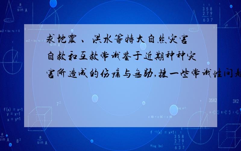 求地震 、洪水等特大自然灾害自救和互救常识鉴于近期种种灾害所造成的伤痛与无助,搜一些常识性问题…