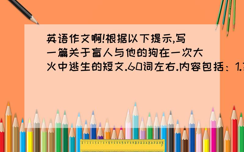 英语作文啊!根据以下提示,写一篇关于盲人与他的狗在一次大火中逃生的短文.60词左右.内容包括：1.盲人和一只狗一起；2.房子起火,盲人熟睡；3.狗按响了警铃；4.狗和消防员一起救了盲人.参