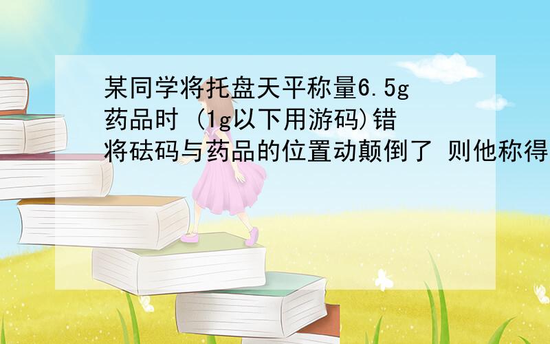 某同学将托盘天平称量6.5g药品时 (1g以下用游码)错将砝码与药品的位置动颠倒了 则他称得药品的实际质量为A.5.5gB.6gC.6.5gD.7g