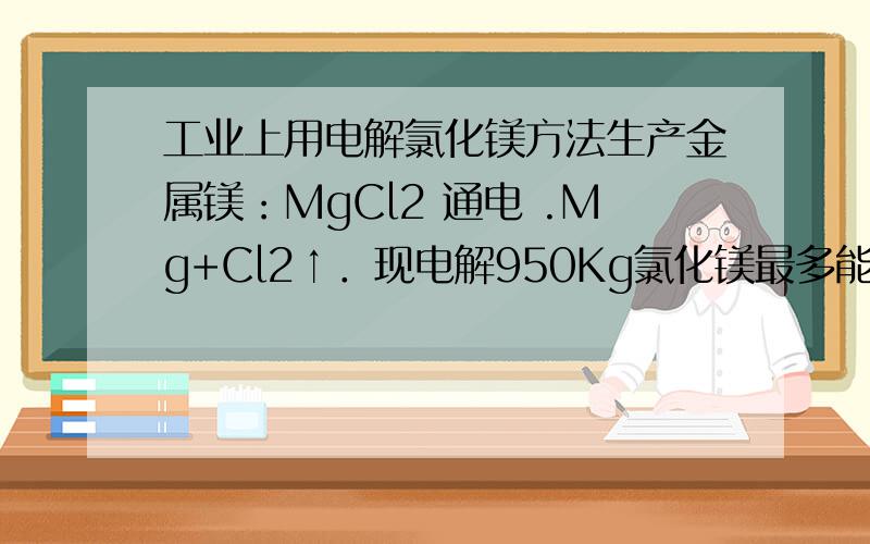 工业上用电解氯化镁方法生产金属镁：MgCl2 通电 .Mg+Cl2↑．现电解950Kg氯化镁最多能生产多千克单质镁?同时得到多少Kg氯气 急