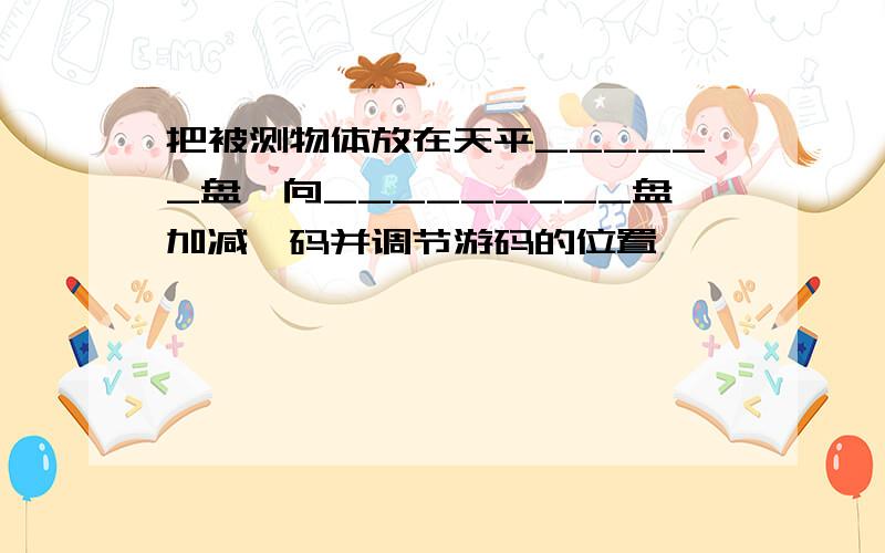 把被测物体放在天平______盘,向_________盘加减砝码并调节游码的位置