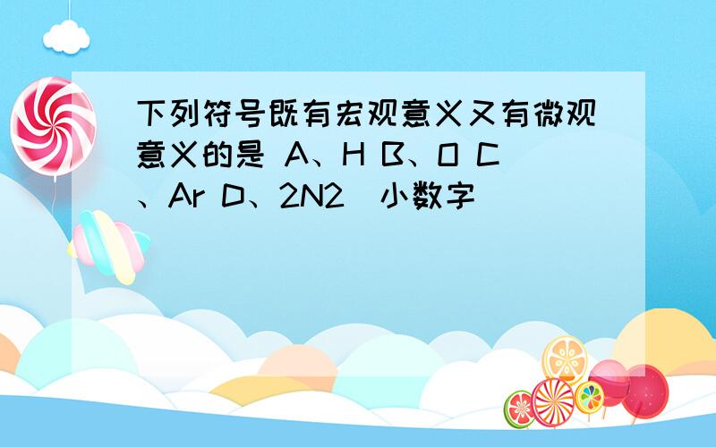 下列符号既有宏观意义又有微观意义的是 A、H B、O C、Ar D、2N2（小数字）