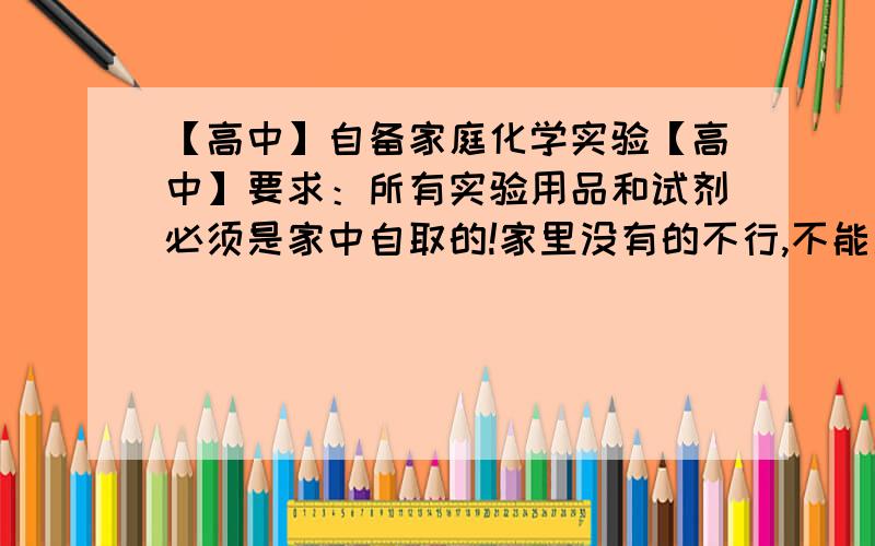 【高中】自备家庭化学实验【高中】要求：所有实验用品和试剂必须是家中自取的!家里没有的不行,不能用!补充:方案要求具有实践性，创新性，最好有推广价值并可以服务生活。类似1L的都