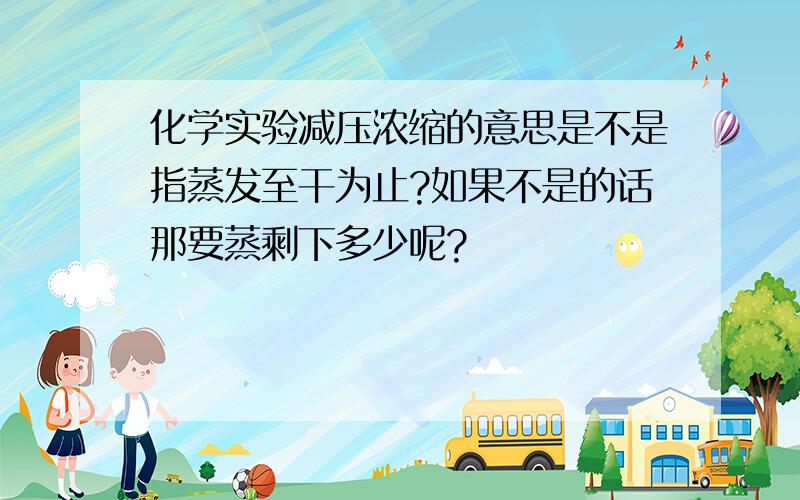 化学实验减压浓缩的意思是不是指蒸发至干为止?如果不是的话那要蒸剩下多少呢?