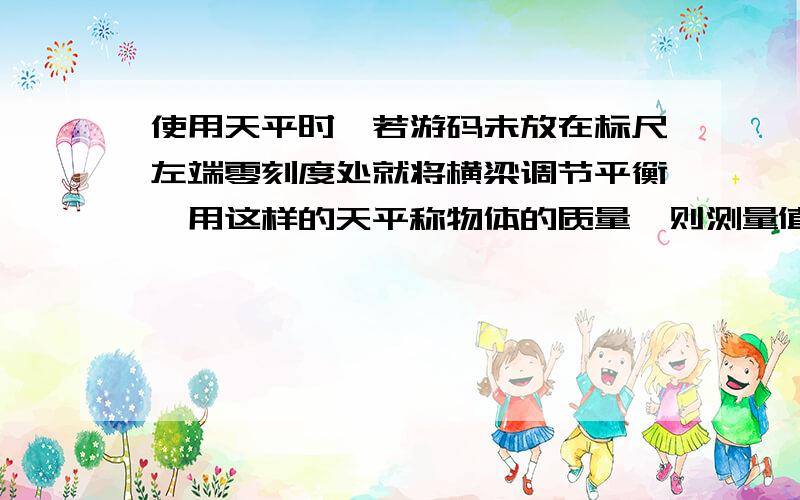 使用天平时,若游码未放在标尺左端零刻度处就将横梁调节平衡,用这样的天平称物体的质量,则测量值比真实究竟是大是小呢?我认为是大,而答案又是小