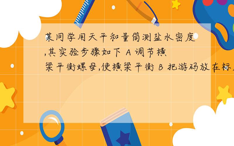 某同学用天平和量筒测盐水密度,其实验步骤如下 A 调节横梁平衡螺母,使横梁平衡 B 把游码放在标尺左端A 调节横梁平衡螺母,使横梁平衡B 把游码放在标尺左端0刻度线处C 把天平放在水平桌面