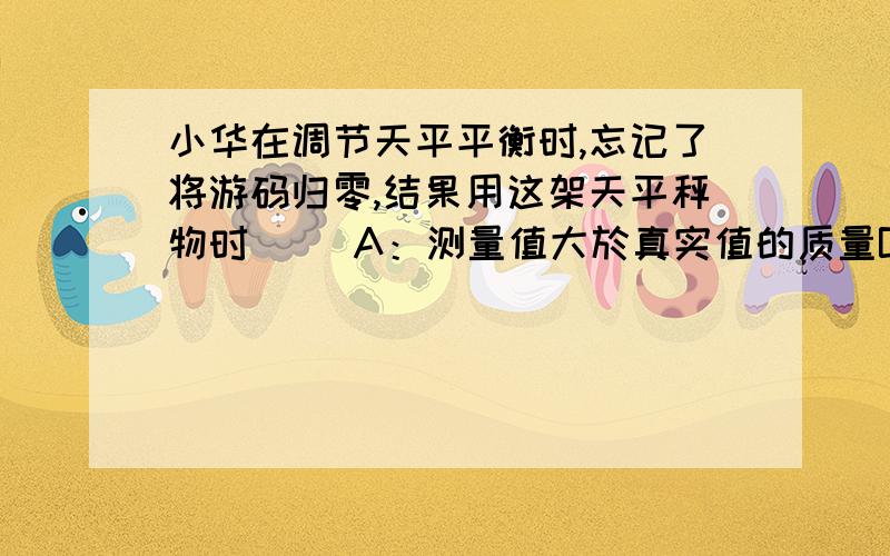 小华在调节天平平衡时,忘记了将游码归零,结果用这架天平秤物时（ ）A：测量值大於真实值的质量B：测量值小於真实值的质量C：测量值等於真实值的质量D：条件不足,不好判断为什么呢?