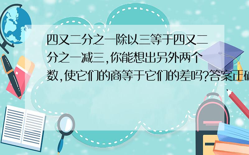 四又二分之一除以三等于四又二分之一减三,你能想出另外两个数,使它们的商等于它们的差吗?答案正确又快者,..答案的被除数和被减数都要是分数的,除数和减数可以整数或分数~(((((全都是整