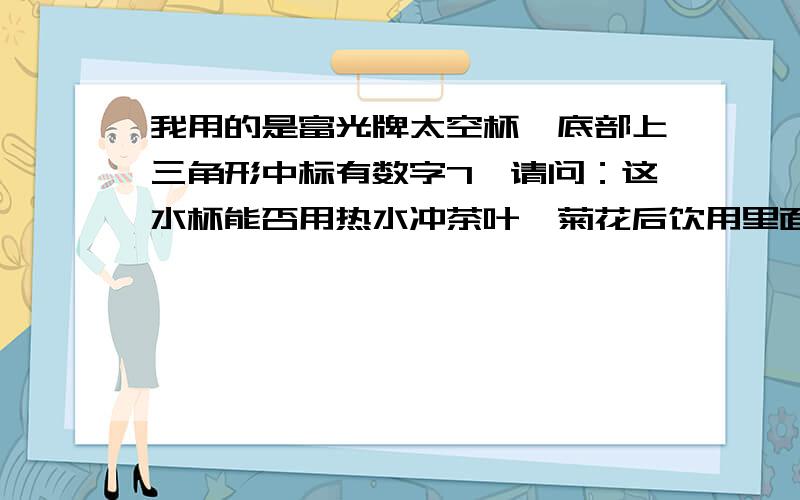 我用的是富光牌太空杯,底部上三角形中标有数字7,请问：这水杯能否用热水冲茶叶、菊花后饮用里面的水?现在新闻上说部分塑料制品中含有“双酚A”,尤其是塑料制品上标有三角形（内为数