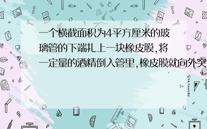 一个横截面积为4平方厘米的玻璃管的下端扎上一块橡皮膜,将一定量的酒精倒入管里,橡皮膜就向外突出,然后然后把玻璃管竖直放入盛有清水的玻璃杯中，当玻璃管进入水中24厘米深时，橡皮