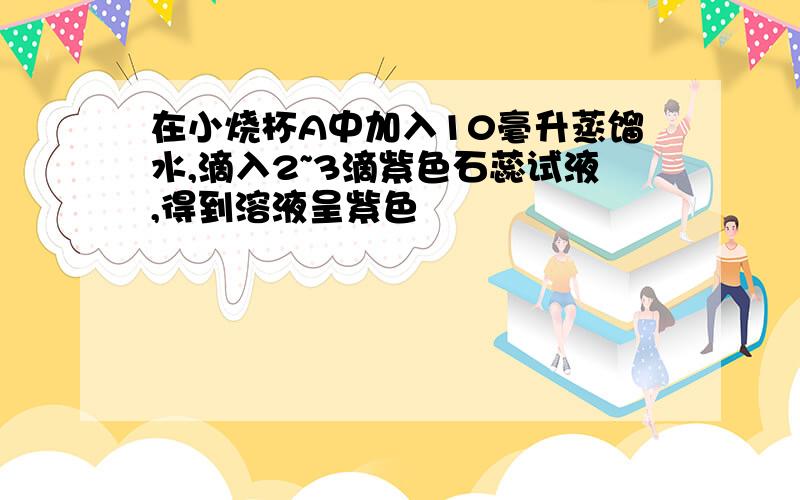 在小烧杯A中加入10毫升蒸馏水,滴入2~3滴紫色石蕊试液,得到溶液呈紫色