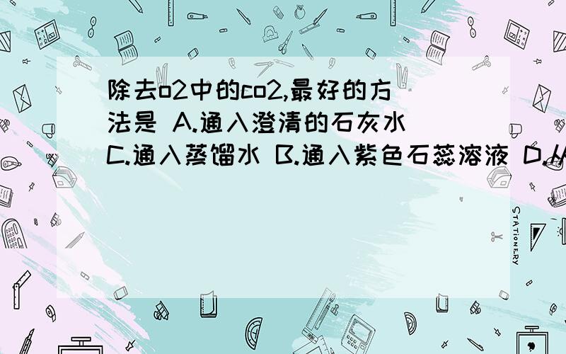 除去o2中的co2,最好的方法是 A.通入澄清的石灰水 C.通入蒸馏水 B.通入紫色石蕊溶液 D.从一个集气瓶倒入另一个集气瓶