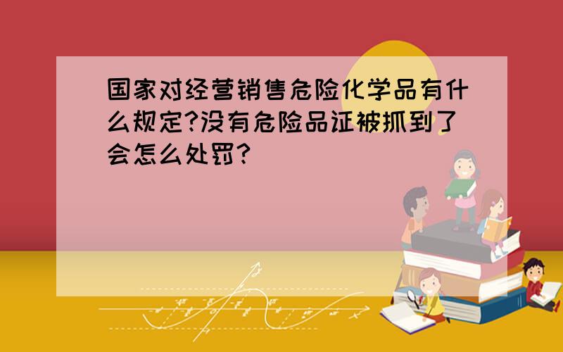 国家对经营销售危险化学品有什么规定?没有危险品证被抓到了会怎么处罚?