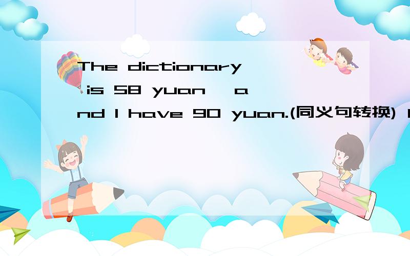 The dictionary is 58 yuan ,and I have 90 yuan.(同义句转换) I can ___ the ___ of the dictionary.