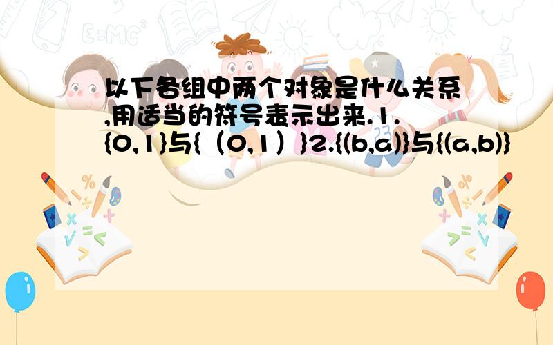 以下各组中两个对象是什么关系,用适当的符号表示出来.1.{0,1}与{（0,1）}2.{(b,a)}与{(a,b)}