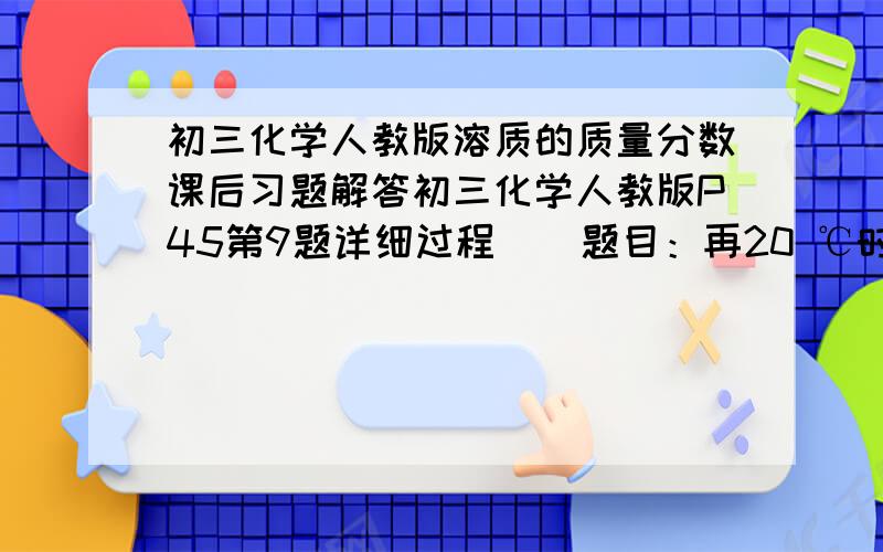 初三化学人教版溶质的质量分数课后习题解答初三化学人教版P45第9题详细过程    题目：再20 ℃时,要提纯50g含有少量泥沙的粗盐,最好用多少水来溶解粗盐（水的密度为1g/cm³）