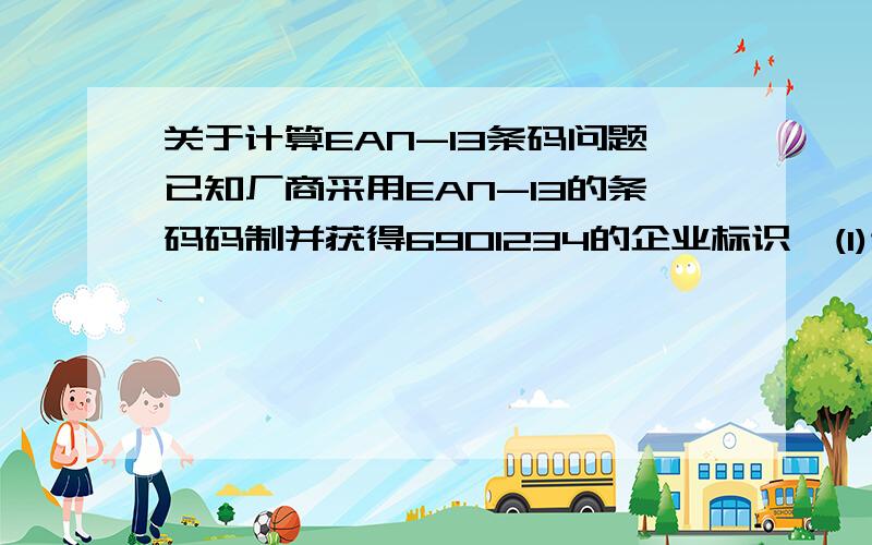 关于计算EAN-13条码问题已知厂商采用EAN-13的条码码制并获得6901234的企业标识,(1)试计算下列各产品代码(五位)的效验码：  00000,00001,00002,00010,99999    要求写出计算过程.(2)该企业最多可有多少个