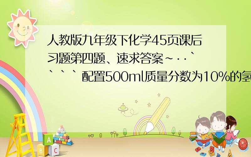 人教版九年级下化学45页课后习题第四题、速求答案~··````配置500ml质量分数为10%的氢氧化钠溶液（密度为1.1g/cm立方），需要氢氧化钠和水的质量各多少？立刻，马上、 现在就要、、、