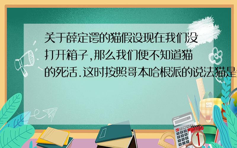 关于薛定谔的猫假设现在我们没打开箱子,那么我们便不知道猫的死活.这时按照哥本哈根派的说法猫是处于死活叠加的状态.那么假如我们不打开箱子,而是直接出门旅行一个月,再回来打开箱