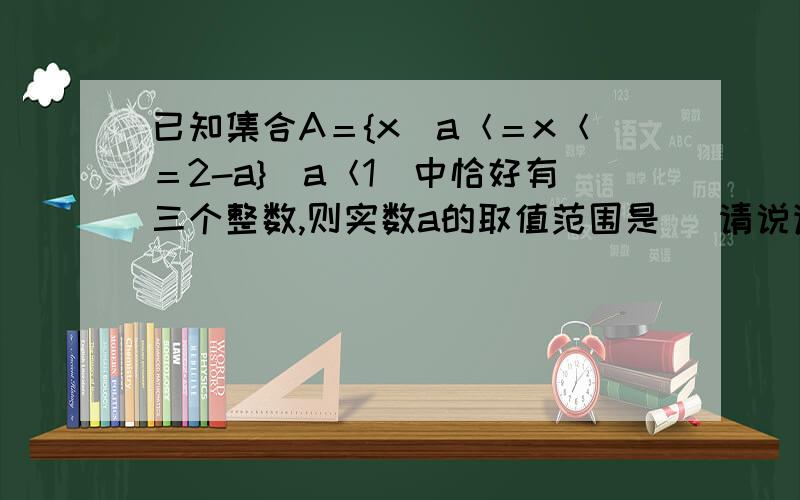 已知集合A＝{x|a＜＝x＜＝2-a}(a＜1)中恰好有三个整数,则实数a的取值范围是＿ 请说详细做...已知集合A＝{x|a＜＝x＜＝2-a}(a＜1)中恰好有三个整数,则实数a的取值范围是＿