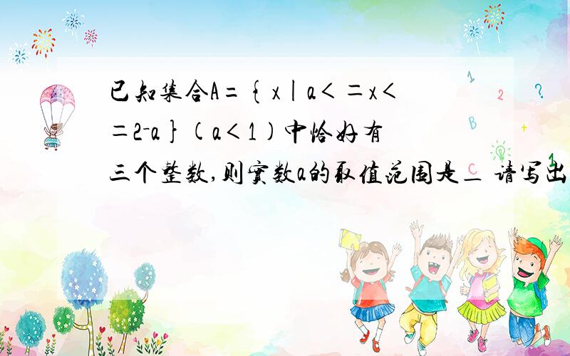 已知集合A={x|a＜＝x＜＝2－a}(a＜1)中恰好有三个整数,则实数a的取值范围是＿ 请写出最详...已知集合A={x|a＜＝x＜＝2－a}(a＜1)中恰好有三个整数,则实数a的取值范围是＿