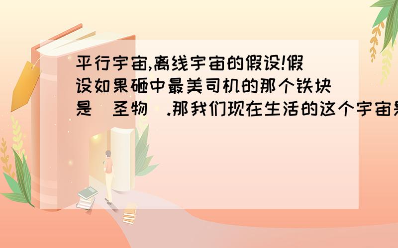 平行宇宙,离线宇宙的假设!假设如果砸中最美司机的那个铁块是＂圣物＂.那我们现在生活的这个宇宙是离线宇宙还是原宇宙.但是＂活体接收者＂已经死了!是否我们所在的是原原宇宙,还是＂