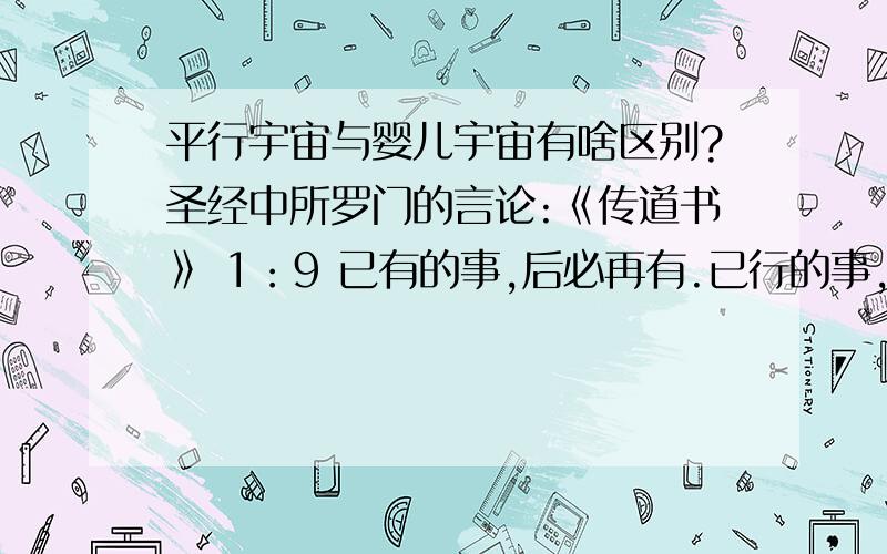 平行宇宙与婴儿宇宙有啥区别?圣经中所罗门的言论:《传道书》 1：9 已有的事,后必再有.已行的事,后必再行.日光之下并无新事.《传道书》 1：10 岂有一件事人能指着说,这是新的.那知,在我们