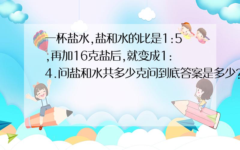 一杯盐水,盐和水的比是1:5,再加16克盐后,就变成1:4.问盐和水共多少克问到底答案是多少?是240吗?