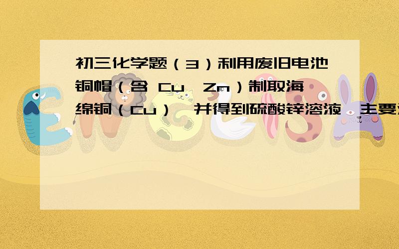 初三化学题（3）利用废旧电池铜帽（含 Cu、Zn）制取海绵铜（Cu）,并得到硫酸锌溶液,主要流程如下（反应条件已略去）： 已知： ①过程Ⅱ中分离操作的名称是          .②过程Ⅲ中有气体产