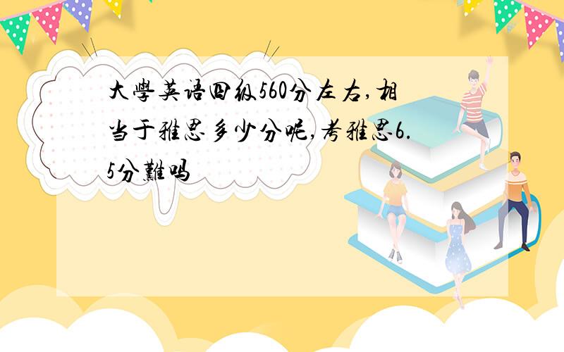 大学英语四级560分左右,相当于雅思多少分呢,考雅思6.5分难吗