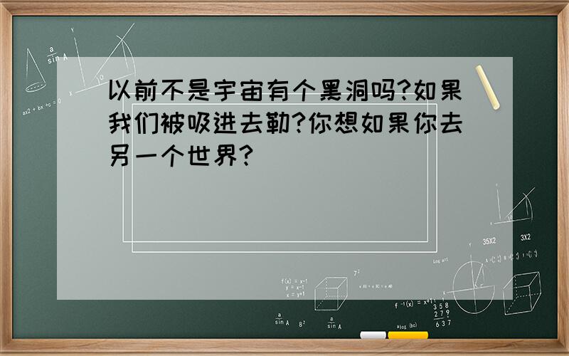 以前不是宇宙有个黑洞吗?如果我们被吸进去勒?你想如果你去另一个世界?