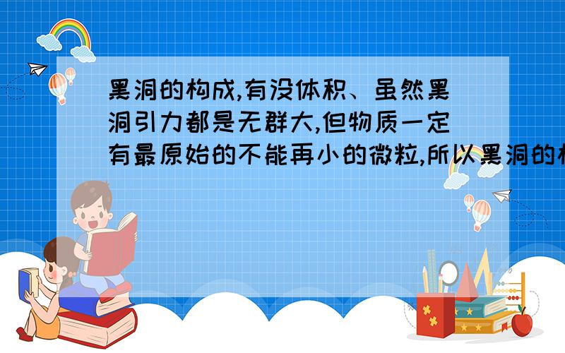 黑洞的构成,有没体积、虽然黑洞引力都是无群大,但物质一定有最原始的不能再小的微粒,所以黑洞的构成物质都一样是最基本的微粒,它们在不断吞噬中质量在变大,体积也在变大,影响范围也