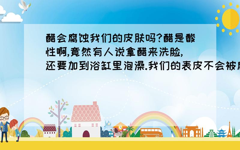 醋会腐蚀我们的皮肤吗?醋是酸性啊,竟然有人说拿醋来洗脸,还要加到浴缸里泡澡.我们的表皮不会被腐蚀?