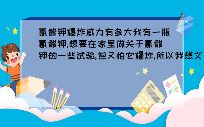 氯酸钾爆炸威力有多大我有一瓶氯酸钾,想要在家里做关于氯酸钾的一些试验,但又怕它爆炸,所以我想文下它爆炸的威力有多大,爆炸需要什么条件,在家做试验安不安全.