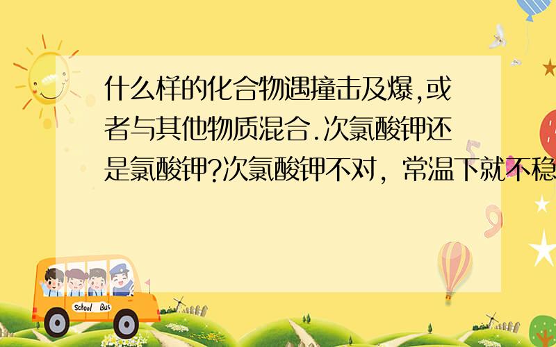 什么样的化合物遇撞击及爆,或者与其他物质混合.次氯酸钾还是氯酸钾?次氯酸钾不对，常温下就不稳定。比如说子弹的底火，就是遇撞击及爆。