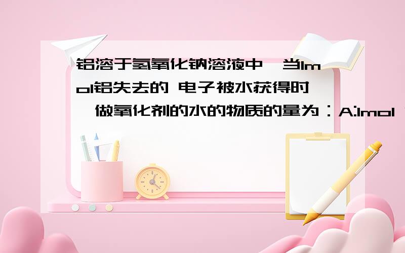 铝溶于氢氧化钠溶液中,当1mol铝失去的 电子被水获得时,做氧化剂的水的物质的量为：A:1mol B:3mol C:4mol D:6mol