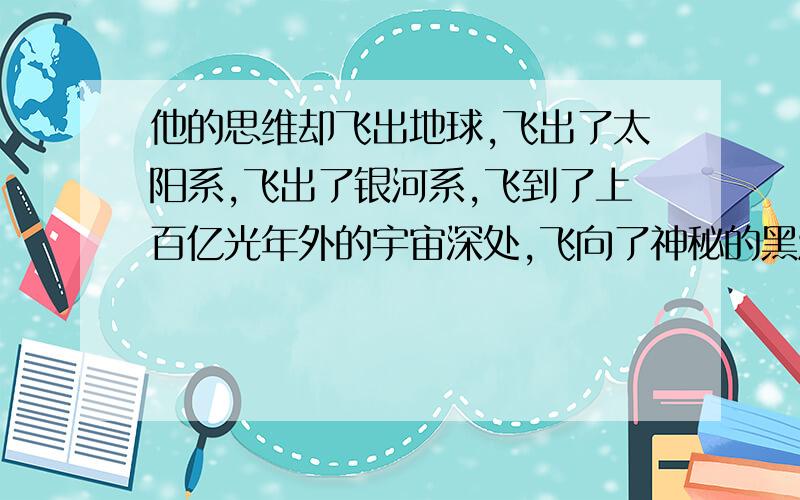 他的思维却飞出地球,飞出了太阳系,飞出了银河系,飞到了上百亿光年外的宇宙深处,飞向了神秘的黑洞.缩句缩句.全都错，我们订正过了，应该是：思维飞出地球，飞出了太阳系，飞出了银河