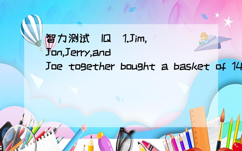 智力测试（IQ)1.Jim,Jon,Jerry,and Joe together bought a basket of 144 apples.Jim got 10 more apples than Joe,26 more than Jerry,and 32 more than Joe.How many apples did Jim get?2.Find the word hidden in the following sentence.e.g.Do you know how