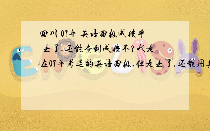 四川 07年 英语四级成绩单 丢了,还能查到成绩不?我是在07年考过的英语四级,但是丢了.还能用其他方式查到不?听说可以用身份证号查.但是没有搜到四川的查询方式.有知道的,支个招吧,谢谢了