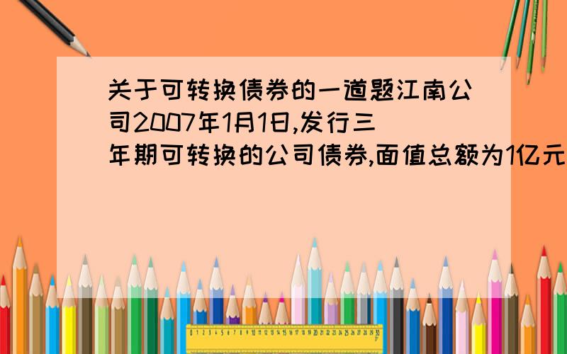 关于可转换债券的一道题江南公司2007年1月1日,发行三年期可转换的公司债券,面值总额为1亿元,每年1月1日付息,到期一次还本,实际收款1.02亿元,债券票面年利率为4%,债券发行时二级市场与之类