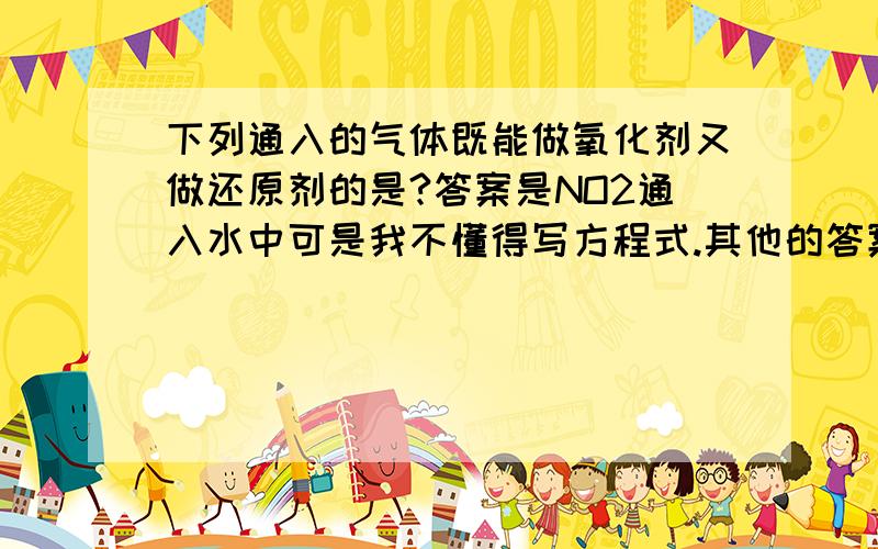 下列通入的气体既能做氧化剂又做还原剂的是?答案是NO2通入水中可是我不懂得写方程式.其他的答案的方程也写不出SO2通入水中CO2通入水中CO通入灼热的CuO中——（我本来是选这个的）