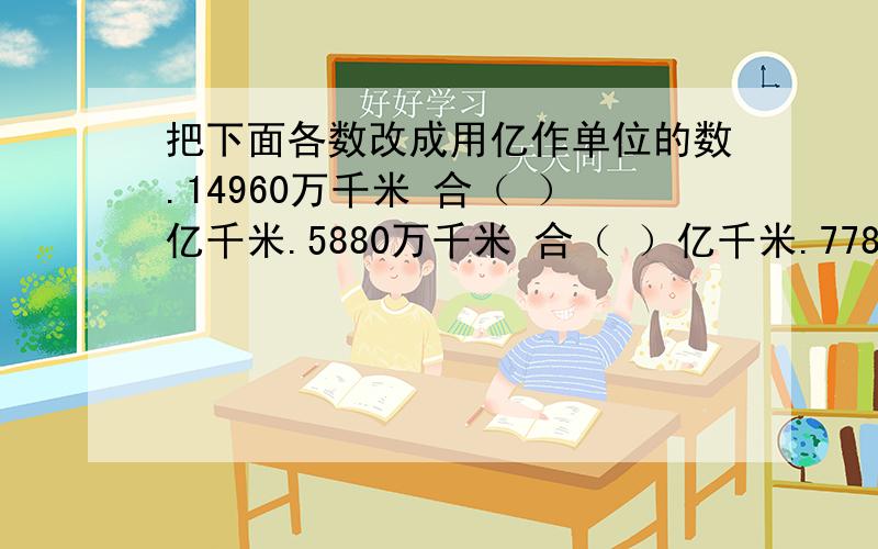 把下面各数改成用亿作单位的数.14960万千米 合（ ）亿千米.5880万千米 合（ ）亿千米.77833万千米 合（ ）亿千米.590000万千米 合（ )亿千米.