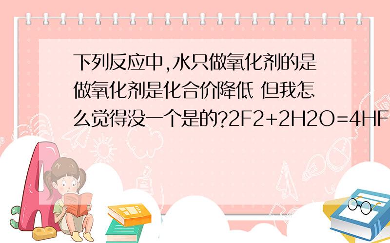 下列反应中,水只做氧化剂的是做氧化剂是化合价降低 但我怎么觉得没一个是的?2F2+2H2O=4HF+O22Na+2H2O=2NaOH+H22H2O=2H2+O2Na2O+H2O=2NaOH