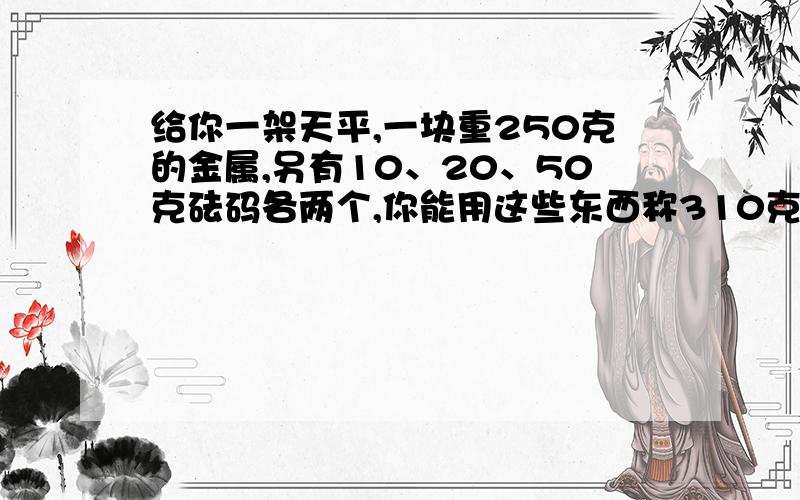 给你一架天平,一块重250克的金属,另有10、20、50克砝码各两个,你能用这些东西称310克的物品吗?不是250+2x50=310+2x20