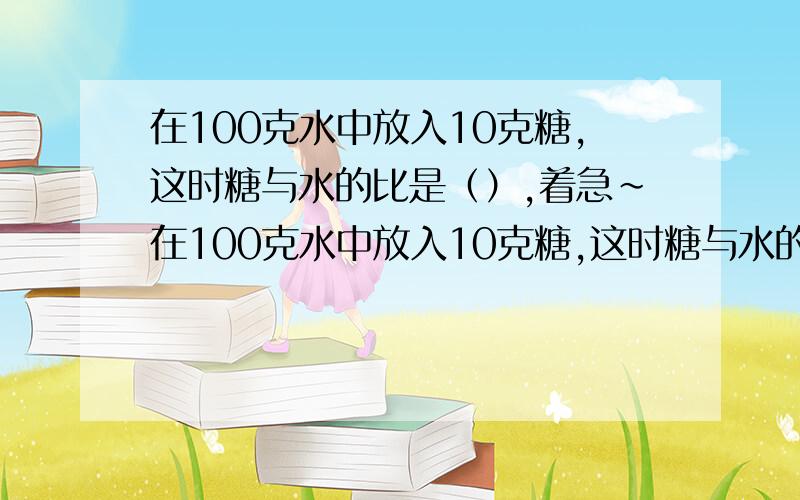 在100克水中放入10克糖,这时糖与水的比是（）,着急~在100克水中放入10克糖,这时糖与水的比是（）A 1:10B 11：10C 1:11哎没人吗,还是25分给你们吧