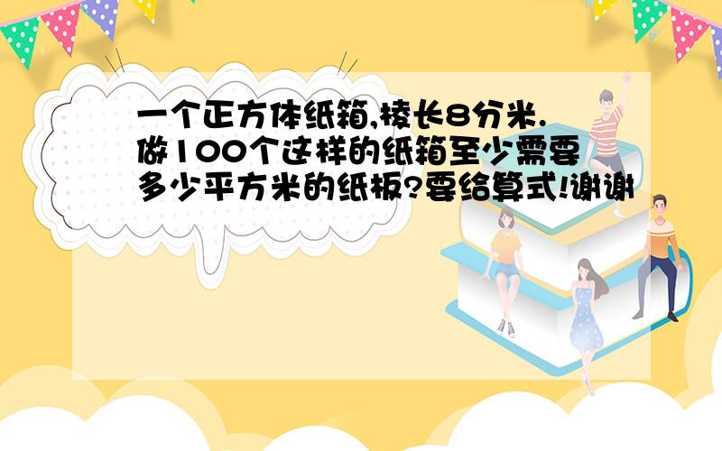 一个正方体纸箱,棱长8分米.做100个这样的纸箱至少需要多少平方米的纸板?要给算式!谢谢