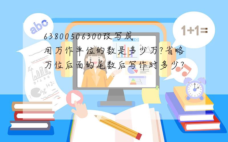 63800506300改写成用万作单位的数是多少万?省略万位后面的尾数后写作时多少?