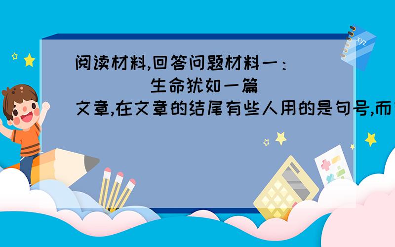 阅读材料,回答问题材料一：         生命犹如一篇文章,在文章的结尾有些人用的是句号,而有些人用的是感叹号.更有些人以问号来结束.孔子.孟子,建立了自己的思想体系,所以用的是句号;岳飞.