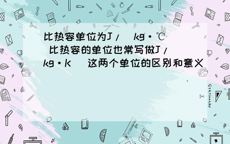 比热容单位为J/（kg·℃） 比热容的单位也常写做J/(kg·K) 这两个单位的区别和意义