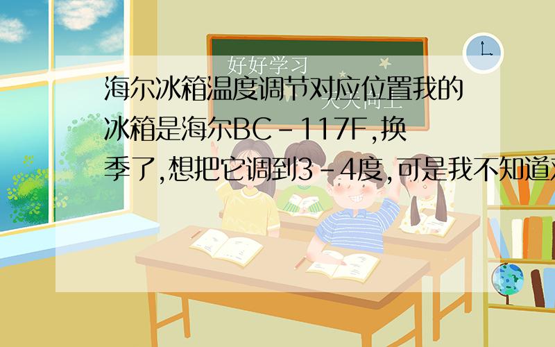 海尔冰箱温度调节对应位置我的冰箱是海尔BC-117F,换季了,想把它调到3-4度,可是我不知道对应在哪个位置才算是调节对了,因为它没有标志,可以旋转,就是不知道以哪个位置标准,请懂得的朋友